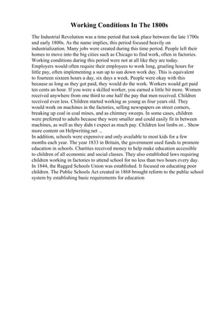 Working Conditions In The 1800s
The Industrial Revolution was a time period that took place between the late 1700s
and early 1800s. As the name implies, this period focused heavily on
industrialization. Many jobs were created during this time period. People left their
homes to move into the big cities such as Chicago to find work, often in factories.
Working conditions during this period were not at all like they are today.
Employers would often require their employees to work long, grueling hours for
little pay, often implementing a sun up to sun down work day. This is equivalent
to fourteen sixteen hours a day, six days a week. People were okay with this
because as long as they got paid, they would do the work. Workers would get paid
ten cents an hour. If you were a skilled worker, you earned a little bit more. Women
received anywhere from one third to one half the pay that men received. Children
received even less. Children started working as young as four years old. They
would work on machines in the factories, selling newspapers on street corners,
breaking up coal in coal mines, and as chimney sweeps. In some cases, children
were preferred to adults because they were smaller and could easily fit in between
machines, as well as they didn t expect as much pay. Children lost limbs or... Show
more content on Helpwriting.net ...
In addition, schools were expensive and only available to most kids for a few
months each year. The year 1833 in Britain, the government used funds to promote
education in schools. Charities received money to help make education accessible
to children of all economic and social classes. They also established laws requiring
children working in factories to attend school for no less than two hours every day.
In 1844, the Ragged Schools Union was established. It focused on educating poor
children. The Public Schools Act created in 1868 brought reform to the public school
system by establishing basic requirements for education
 
