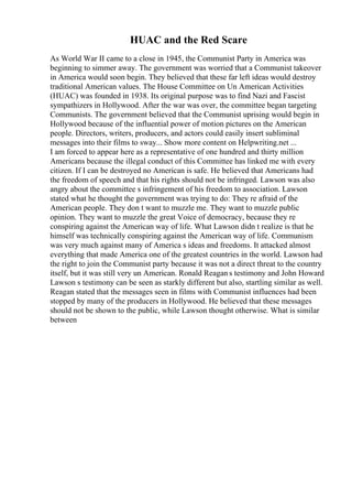 HUAC and the Red Scare
As World War II came to a close in 1945, the Communist Party in America was
beginning to simmer away. The government was worried that a Communist takeover
in America would soon begin. They believed that these far left ideas would destroy
traditional American values. The House Committee on Un American Activities
(HUAC) was founded in 1938. Its original purpose was to find Nazi and Fascist
sympathizers in Hollywood. After the war was over, the committee began targeting
Communists. The government believed that the Communist uprising would begin in
Hollywood because of the influential power of motion pictures on the American
people. Directors, writers, producers, and actors could easily insert subliminal
messages into their films to sway... Show more content on Helpwriting.net ...
I am forced to appear here as a representative of one hundred and thirty million
Americans because the illegal conduct of this Committee has linked me with every
citizen. If I can be destroyed no American is safe. He believed that Americans had
the freedom of speech and that his rights should not be infringed. Lawson was also
angry about the committee s infringement of his freedom to association. Lawson
stated what he thought the government was trying to do: They re afraid of the
American people. They don t want to muzzle me. They want to muzzle public
opinion. They want to muzzle the great Voice of democracy, because they re
conspiring against the American way of life. What Lawson didn t realize is that he
himself was technically conspiring against the American way of life. Communism
was very much against many of America s ideas and freedoms. It attacked almost
everything that made America one of the greatest countries in the world. Lawson had
the right to join the Communist party because it was not a direct threat to the country
itself, but it was still very un American. Ronald Reagan s testimony and John Howard
Lawson s testimony can be seen as starkly different but also, startling similar as well.
Reagan stated that the messages seen in films with Communist influences had been
stopped by many of the producers in Hollywood. He believed that these messages
should not be shown to the public, while Lawson thought otherwise. What is similar
between
 