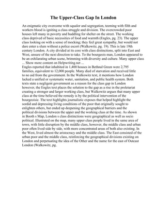The Upper-Class Gap In London
An enigmatic city overcome with squalor and segregation, teeming with filth and
workers blood is igniting a class struggle and division. The overcrowded poor
houses left many in poverty and huddling for shelter on the street. The working
class deprived of basic necessities of food and warmth (Engles, pg. 23). The upper
class looking on with a sense of mocking; they feel great sympathy, but would not
dare enter a slum without a police escort (Walkowitz, pg. 19). This is late 19th
century London. A city divided at its core with class distinctions, split into East and
West, unsure of the next direction to take. To the bourgeois man, London appeared to
be an exhilarating urban scene, brimming with diversity and culture. Many upper class
... Show more content on Helpwriting.net ...
Engles reported that inhabited in 1,400 houses in Bethnal Green were 2,795
families, equivalent to 12,000 people. Many died of starvation and received little
to no aid from the government. In the Walkowitz text, it mentions how London
lacked a unified or systematic water, sanitation, and public health system. Both
texts state a negligent government as a reason for the class gap in London
however, the Engles text places the solution to the gap as a rise in the proletariat
creating a stronger and larger working class, but Walkowitz argues that many upper
class at the time believed the remedy is by the political intervention of the
bourgeoisie. The text highlights journalistic exposes that helped highlight the
sordid and depressing living conditions of the poor that originally sought to
enlighten others, but ended up deepening the geographical barriers and the
political divisions between the upper and the working class at the time. As shown
in Booth s Map, London s class distinctions were geographical as well as socio
political. Illustrated on the map, many upper class people lived in the same area of
town, with little disruption by the middle class, however, the middle class and urban
poor often lived side by side, with more concentrated areas of both also existing. In
the West, lived almost the aristocracy and the middle class. The East consisted of the
urban poor and the middle class, reinforcing the geographical divisions existing on
London and perpetuating the idea of the Other and the name for the east of Outcast
London (Walkowitz, pg.
 