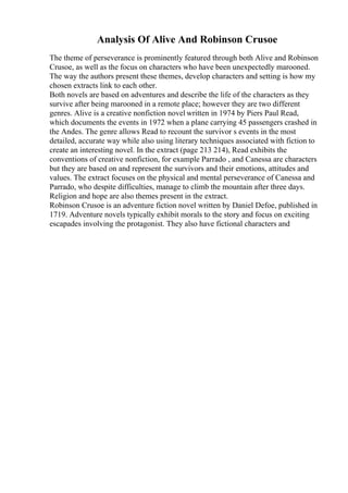 Analysis Of Alive And Robinson Crusoe
The theme of perseverance is prominently featured through both Alive and Robinson
Crusoe, as well as the focus on characters who have been unexpectedly marooned.
The way the authors present these themes, develop characters and setting is how my
chosen extracts link to each other.
Both novels are based on adventures and describe the life of the characters as they
survive after being marooned in a remote place; however they are two different
genres. Alive is a creative nonfiction novel written in 1974 by Piers Paul Read,
which documents the events in 1972 when a plane carrying 45 passengers crashed in
the Andes. The genre allows Read to recount the survivor s events in the most
detailed, accurate way while also using literary techniques associated with fiction to
create an interesting novel. In the extract (page 213 214), Read exhibits the
conventions of creative nonfiction, for example Parrado , and Canessa are characters
but they are based on and represent the survivors and their emotions, attitudes and
values. The extract focuses on the physical and mental perseverance of Canessa and
Parrado, who despite difficulties, manage to climb the mountain after three days.
Religion and hope are also themes present in the extract.
Robinson Crusoe is an adventure fiction novel written by Daniel Defoe, published in
1719. Adventure novels typically exhibit morals to the story and focus on exciting
escapades involving the protagonist. They also have fictional characters and
 