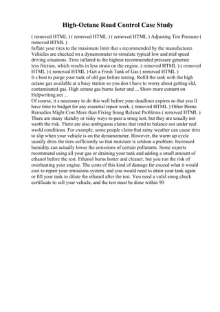 High-Octane Road Control Case Study
( removed HTML ) ( removed HTML ) ( removed HTML ) Adjusting Tire Pressure (
removed HTML )
Inflate your tires to the maximum limit that s recommended by the manufacturer.
Vehicles are checked on a dynamometer to simulate typical low and mid speed
driving situations. Tires inflated to the highest recommended pressure generate
less friction, which results in less strain on the engine. ( removed HTML ) ( removed
HTML ) ( removed HTML ) Get a Fresh Tank of Gas ( removed HTML )
It s best to purge your tank of old gas before testing. Refill the tank with the high
octane gas available at a busy station so you don t have to worry about getting old,
contaminated gas. High octane gas burns faster and ... Show more content on
Helpwriting.net ...
Of course, it s necessary to do this well before your deadlines expires so that you ll
have time to budget for any essential repair work. ( removed HTML ) Other Home
Remedies Might Cost More than Fixing Smog Related Problems ( removed HTML )
There are many sketchy or risky ways to pass a smog test, but they are usually not
worth the risk. There are also ambiguous claims that tend to balance out under real
world conditions. For example, some people claim that rainy weather can cause tires
to slip when your vehicle is on the dynamometer. However, the warm up cycle
usually dries the tires sufficiently so that moisture is seldom a problem. Increased
humidity can actually lower the emissions of certain pollutants. Some experts
recommend using all your gas or draining your tank and adding a small amount of
ethanol before the test. Ethanol burns hotter and cleaner, but you run the risk of
overheating your engine. The costs of this kind of damage far exceed what it would
cost to repair your emissions system, and you would need to drain your tank again
or fill your tank to dilute the ethanol after the test. You need a valid smog check
certificate to sell your vehicle, and the test must be done within 90
 