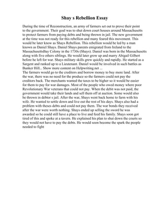 Shay s Rebellion Essay
During the time of Reconstruction, an army of farmers set out to prove their point
to the government. Their goal was to shut down court houses around Massachusetts
to protect farmers from paying debts and being thrown in jail. The new government
at the time was not ready for this rebellion and many feared this movement. This
would be later know as Shays Rebellion. This rebellion would be led by a man
known as Daniel Shays. Daniel Shays parents emigrated from Ireland to the
MassachusettsBay Colony in the 1730s (Shays). Daniel was born in the Massachusetts
along with five others siblings. He would later grow up and marry Abigail Gilbert
before he left for war. Shays military skills grew quickly and rapidly. He started as a
Sargent and ranked up to a Lieutenant. Daniel would be involved in such battles as
Bunker Hill... Show more content on Helpwriting.net ...
The farmers would go to the creditors and borrow money to buy more land. After
the war, there was no need for the produce so the farmers could not pay the
creditors back. The merchants wanted the taxes to be higher so it would be easier
for them to pay for war damages. Most of the people who owed money where poor
Revolutionary War veterans that could not pay. When the debit was not paid, the
government would take their lands and sell them off at auction. Some would also
be thrown in debtor s jail. After the war, Shays went back home to farm with his
wife. He wanted to settle down and live out the rest of his days. Shays also had a
problem with theses debts and could not pay them. The war bonds they received
after the war were worth nothing. Shays ended up selling the sword he was
awarded so he could still have a place to live and feed his family. Shays soon got
tired of this and spoke at a tavern. He explained his plan to shut down the courts so
they would not have to pay the debts. He would soon become the spark the people
needed to fight
 