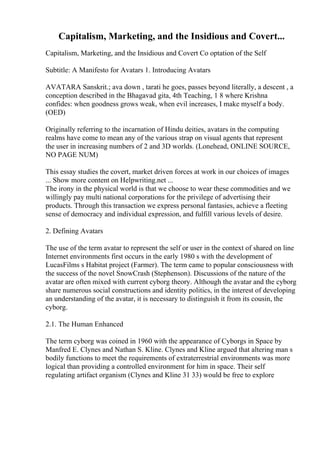 Capitalism, Marketing, and the Insidious and Covert...
Capitalism, Marketing, and the Insidious and Covert Co optation of the Self
Subtitle: A Manifesto for Avatars 1. Introducing Avatars
AVATARA Sanskrit.; ava down , tarati he goes, passes beyond literally, a descent , a
conception described in the Bhagavad gita, 4th Teaching, 1 8 where Krishna
confides: when goodness grows weak, when evil increases, I make myself a body.
(OED)
Originally referring to the incarnation of Hindu deities, avatars in the computing
realms have come to mean any of the various strap on visual agents that represent
the user in increasing numbers of 2 and 3D worlds. (Lonehead, ONLINE SOURCE,
NO PAGE NUM)
This essay studies the covert, market driven forces at work in our choices of images
... Show more content on Helpwriting.net ...
The irony in the physical world is that we choose to wear these commodities and we
willingly pay multi national corporations for the privilege of advertising their
products. Through this transaction we express personal fantasies, achieve a fleeting
sense of democracy and individual expression, and fulfill various levels of desire.
2. Defining Avatars
The use of the term avatar to represent the self or user in the context of shared on line
Internet environments first occurs in the early 1980 s with the development of
LucasFilms s Habitat project (Farmer). The term came to popular consciousness with
the success of the novel SnowCrash (Stephenson). Discussions of the nature of the
avatar are often mixed with current cyborg theory. Although the avatar and the cyborg
share numerous social constructions and identity politics, in the interest of developing
an understanding of the avatar, it is necessary to distinguish it from its cousin, the
cyborg.
2.1. The Human Enhanced
The term cyborg was coined in 1960 with the appearance of Cyborgs in Space by
Manfred E. Clynes and Nathan S. Kline. Clynes and Kline argued that altering man s
bodily functions to meet the requirements of extraterrestrial environments was more
logical than providing a controlled environment for him in space. Their self
regulating artifact organism (Clynes and Kline 31 33) would be free to explore
 