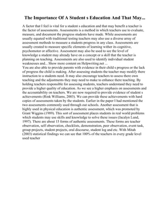 The Importance Of A Student s Education And That May...
A factor that I feel is vital for a student s education and that may benefit a teacher is
the factor of assessments. Assessments is a method in which teachers use to evaluate,
measure, and document the progress students have made. While assessments are
usually equated with traditional testing teachers may also use a diverse array of
assessment methods to measure a students progress in any class. Assessments are
usually created to measure specific elements of learning wither its cognitive,
psychomotor or affective. Assessment may also be used to see the level of
knowledge a student may already have on a concept or a skill that the teacher is
planning on teaching. Assessments are also used to identify individual student
weaknesses and... Show more content on Helpwriting.net ...
You are also able to provide parents with evidence in their child s progress or the lack
of progress the child is making. After assessing students the teacher may modify there
instruction to a students need. It may also encourage teachers to assess there own
teaching and the adjustments they may need to make to enhance there teaching. By
holding teachers responsible for assessing students, teachers understand they need to
provide a higher quality of education. As we see a higher emphasis on assessments and
the accountability on teachers. We are now required to provide evidence of student s
achievements (Rink Williams, 2003). We can provide these achievements with hard
copies of assessments taken by the students. Earlier in the paper I had mentioned the
two assessments commonly used through out schools. Another assessment that is
highly used in physical education is authentic assessment, which was promoted by
Grant Wiggins (1989). This sort of assessment places students in real world problems
which students may use skills and knowledge to solve these issues (Jacalyn Lund,
1997). There are about 15 forms of authentic assessments. These forms are teacher
observation, self observation, checklists, demonstration, peer observation, event task,
group projects, student projects, oral discourse, student log and etc. With Mitah
(2003) statistical findings we can see that 100% of the teachers in every grade level
used teacher
 