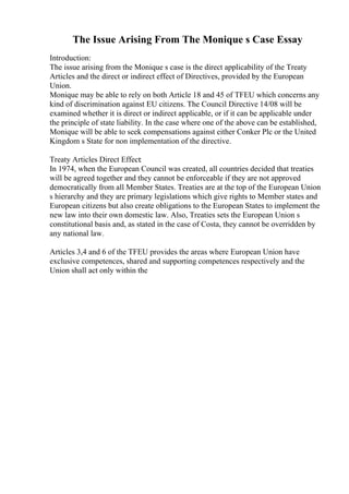 The Issue Arising From The Monique s Case Essay
Introduction:
The issue arising from the Monique s case is the direct applicability of the Treaty
Articles and the direct or indirect effect of Directives, provided by the European
Union.
Monique may be able to rely on both Article 18 and 45 of TFEU which concerns any
kind of discrimination against EU citizens. The Council Directive 14/08 will be
examined whether it is direct or indirect applicable, or if it can be applicable under
the principle of state liability. In the case where one of the above can be established,
Monique will be able to seek compensations against either Conker Plc or the United
Kingdom s State for non implementation of the directive.
Treaty Articles Direct Effect:
In 1974, when the European Council was created, all countries decided that treaties
will be agreed together and they cannot be enforceable if they are not approved
democratically from all Member States. Treaties are at the top of the European Union
s hierarchy and they are primary legislations which give rights to Member states and
European citizens but also create obligations to the European States to implement the
new law into their own domestic law. Also, Treaties sets the European Union s
constitutional basis and, as stated in the case of Costa, they cannot be overridden by
any national law.
Articles 3,4 and 6 of the TFEU provides the areas where European Union have
exclusive competences, shared and supporting competences respectively and the
Union shall act only within the
 