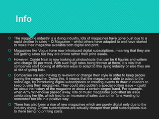 Info
 The magazine industry is a dying industry, lots of magazines have gone bust due to a
rapid decline in sales – Q Magazine – whilst others have adapted to and have started
to make their magazine available both digital and print.
 Magazines like Vogue have now introduced digital subscriptions, meaning that they are
still getting sales but they are online rather then print issues.
 However, Condé Nast is now looking at photoshoots that can be 6 figures and writers
who charge $5 per word. With such high rates being thrown at them, it is vital that
companies start looking at different ways to adapt to this dying industry or else they are
at risk of going bust.
 Companies are also having to re-invent or change their style in order to keep people
buying the magazine. Doing this, it means that the magazine is able to adapt to the
online age, by introducing digital subscriptions or creating events to draw in readers to
keep buying their magazines. They could also publish a special edition issue – could
be about the history of the magazine or about a certain singer/ band. For example,
when Amy Winehouse passed away, lots of music magazines published an issue
celebrating her life, which lead to an increase of sales due to her fans wanting to
remember her life in a positive way.
 There has also been a rise of new magazines which are purely digital only due to the
industry dying. Online subscriptions are actually cheaper then print subscriptions due
to there being no printing costs.
 