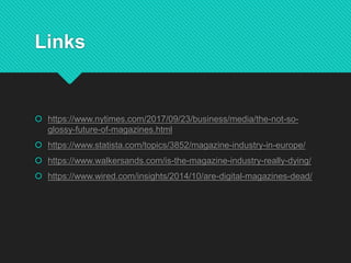 Links
 https://www.nytimes.com/2017/09/23/business/media/the-not-so-
glossy-future-of-magazines.html
 https://www.statista.com/topics/3852/magazine-industry-in-europe/
 https://www.walkersands.com/is-the-magazine-industry-really-dying/
 https://www.wired.com/insights/2014/10/are-digital-magazines-dead/
 