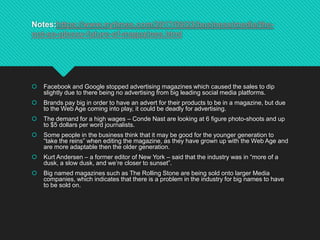 Notes:https://www.nytimes.com/2017/09/23/business/media/the-
not-so-glossy-future-of-magazines.html
 Facebook and Google stopped advertising magazines which caused the sales to dip
slightly due to there being no advertising from big leading social media platforms.
 Brands pay big in order to have an advert for their products to be in a magazine, but due
to the Web Age coming into play, it could be deadly for advertising.
 The demand for a high wages – Conde Nast are looking at 6 figure photo-shoots and up
to $5 dollars per word journalists.
 Some people in the business think that it may be good for the younger generation to
“take the reins” when editing the magazine, as they have grown up with the Web Age and
are more adaptable then the older generation.
 Kurt Andersen – a former editor of New York – said that the industry was in “more of a
dusk, a slow dusk, and we’re closer to sunset”.
 Big named magazines such as The Rolling Stone are being sold onto larger Media
companies, which indicates that there is a problem in the industry for big names to have
to be sold on.
 