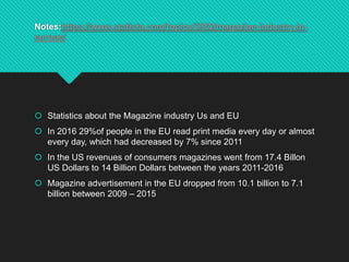 Notes:https://www.statista.com/topics/3852/magazine-industry-in-
europe/
 Statistics about the Magazine industry Us and EU
 In 2016 29%of people in the EU read print media every day or almost
every day, which had decreased by 7% since 2011
 In the US revenues of consumers magazines went from 17.4 Billon
US Dollars to 14 Billion Dollars between the years 2011-2016
 Magazine advertisement in the EU dropped from 10.1 billion to 7.1
billion between 2009 – 2015
 