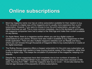Online subscriptions
 Most big magazine name now has an online subscription available for their readers to buy.
This consists of a digital copy of the magazine and is usually more expensive then a print
subscription. However, if you were to choose to buy the print subscription, you get a free
digital download as well. This is more common nowadays, due to the decrease in print sales,
the magazine companies have had to adapt to the Web Age and make their content available
on any device.
 On Apple News, there is a magazine section where you can buy digital copies or
subscriptions on your phone. Amazon have also made it available to buy magazines on their
kindle application. There are also multiple magazine websites such as Readly and Issuu,
where you can browse through thousands of magazine titles to buy subscriptions or copies al
for digital download.
 The Rolling Stones magazine offers a cheaper subscription for the print copy subscription as
a way to encourage their readers to keep buying physical copies of the magazine, rather then
buying a digital copy. This keeps the circulation of production of the magazine, keeping it on
shelves.
 Despite this, some magazines have died completely due to low numbers of readers. Q
Magazine, a well respected British music magazine has had to close down because of little
sales. Running from 1986 – 2020 the magazine died due to Covid – 19 and also blames the
internet age because of the popularity of online subscriptions.
 