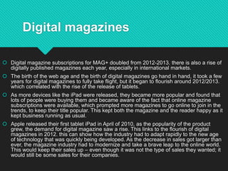Digital magazines
 Digital magazine subscriptions for MAG+ doubled from 2012-2013. there is also a rise of
digitally published magazines each year, especially in international markets.
 The birth of the web age and the birth of digital magazines go hand in hand, it took a few
years for digital magazines to fully take flight, but it began to flourish around 2012/2013.
which correlated with the rise of the release of tablets.
 As more devices like the iPad were released, they became more popular and found that
lots of people were buying them and became aware of the fact that online magazine
subscriptions were available, which prompted more magazines to go online to join in the
trends, to keep their title popular. This kept both the magazine and the reader happy as it
kept business running as usual.
 Apple released their first tablet iPad in April of 2010, as the popularity of the product
grew, the demand for digital magazine saw a rise. This links to the flourish of digital
magazines in 2012. this can show how the industry had to adapt rapidly to the new age
of technology that was quickly being developed. As the decrease in sales got larger than
ever, the magazine industry had to modernize and take a brave leap to the online world.
This would keep their sales up – even though it was not the type of sales they wanted; it
would still be some sales for their companies.
 