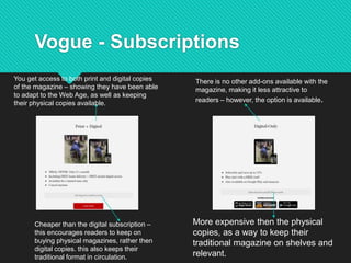 Vogue - Subscriptions
You get access to both print and digital copies
of the magazine – showing they have been able
to adapt to the Web Age, as well as keeping
their physical copies available.
Cheaper than the digital subscription –
this encourages readers to keep on
buying physical magazines, rather then
digital copies. this also keeps their
traditional format in circulation.
More expensive then the physical
copies, as a way to keep their
traditional magazine on shelves and
relevant.
There is no other add-ons available with the
magazine, making it less attractive to
readers – however, the option is available.
 
