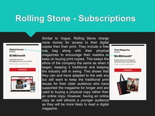 Rolling Stone - Subscriptions
Similar to Vogue, Rolling Stone charge
more money for access to their digital
copies then their print. They include a free
tote bag along with their physical
magazines to encourage their readers to
keep on buying print copies. This keeps the
ethos of the company the same as when it
began, keeping it traditional and keeping
the industry still in swing. This shows that
they can and have adapted to the web era
but still want to keep the traditional print
issues for their older audience who have
supported the magazine for longer and are
used to buying a physical copy rather then
an online copy. However, having an online
copy as well attracts a younger audience
as they will be more likely to read a digital
magazine.
 