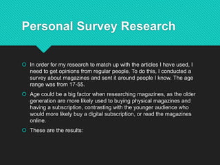 Personal Survey Research
 In order for my research to match up with the articles I have used, I
need to get opinions from regular people. To do this, I conducted a
survey about magazines and sent it around people I know. The age
range was from 17-55.
 Age could be a big factor when researching magazines, as the older
generation are more likely used to buying physical magazines and
having a subscription, contrasting with the younger audience who
would more likely buy a digital subscription, or read the magazines
online.
 These are the results:
 