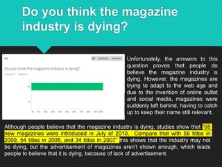 Do you think the magazine
industry is dying?
Unfortunately, the answers to this
question proves that people do
believe the magazine industry is
dying. However, the magazines are
trying to adapt to the web age and
due to the invention of online outlet
and social media, magazines were
suddenly left behind, having to catch
up to keep their name still relevant.
Although people believe that the magazine industry is dying, studies show that “68
new magazines were introduced in July of 2010. Compare that with 58 titles in
2009, 54 titles in 2008, and 34 titles in 2007” this shows that the industry may not
be dying, but the advertisement of magazines aren’t shown enough, which leads
people to believe that it is dying, because of lack of advertisement.
 