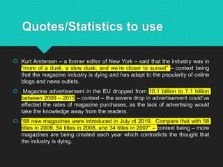 Quotes/Statistics to use
 Kurt Andersen – a former editor of New York – said that the industry was in
“more of a dusk, a slow dusk, and we’re closer to sunset” – context being
that the magazine industry is dying and has adapt to the popularity of online
blogs and news outlets.
 Magazine advertisement in the EU dropped from 10.1 billion to 7.1 billion
between 2009 – 2015 – context – the severe drop in advertisement could’ve
effected the rates of magazine purchases, as the lack of advertising would
take the knowledge away from the readers.
 “68 new magazines were introduced in July of 2010. Compare that with 58
titles in 2009, 54 titles in 2008, and 34 titles in 2007” – context being – more
magazines are being created each year which contradicts the thought that
the industry is dying.
 