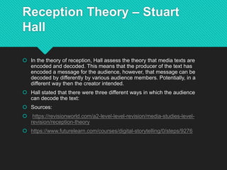 Reception Theory – Stuart
Hall
 In the theory of reception, Hall assess the theory that media texts are
encoded and decoded. This means that the producer of the text has
encoded a message for the audience, however, that message can be
decoded by differently by various audience members. Potentially, in a
different way then the creator intended.
 Hall stated that there were three different ways in which the audience
can decode the text:
 Sources:
 https://revisionworld.com/a2-level-level-revision/media-studies-level-
revision/reception-theory
 https://www.futurelearn.com/courses/digital-storytelling/0/steps/9276
 