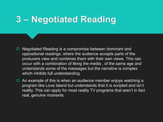 3 – Negotiated Reading
 Negotiated Reading is a compromise between dominant and
oppositional readings, where the audience accepts parts of the
producers view and combines them with their own views. This can
occur with a combination of liking the media , of the same age and
understands some of the messages but the narrative is complex
which inhibits full understanding.
 An example of this is when an audience member enjoys watching a
program like Love Island but understands that it is scripted and isn’t
reality. This can apply for most reality TV programs that aren’t in fact
real, genuine moments.
 