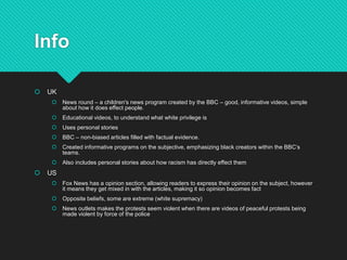 Info
 UK
 News round – a children's news program created by the BBC – good, informative videos, simple
about how it does effect people.
 Educational videos, to understand what white privilege is
 Uses personal stories
 BBC – non-biased articles filled with factual evidence.
 Created informative programs on the subjective, emphasizing black creators within the BBC’s
teams.
 Also includes personal stories about how racism has directly effect them
 US
 Fox News has a opinion section, allowing readers to express their opinion on the subject, however
it means they get mixed in with the articles, making it so opinion becomes fact
 Opposite beliefs, some are extreme (white supremacy)
 News outlets makes the protests seem violent when there are videos of peaceful protests being
made violent by force of the police
 