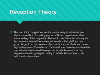 Reception Theory
 This can link in magazines, as it is used mainly in advertisement,
which is used both for selling products IN the magazine and the
actual selling of the magazine. This could contribute the industry as
the dominant view of the audience towards online platform has
grown larger from the creation of products such as iPads and newer,
high tech phones. This effected the industry as there was such a little
oppositional view toward these products, which meant that the
magazines had to go digital quickly to satisfy their audience, who
held the dominant view.
 