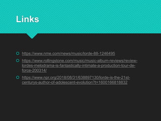 Links
 https://www.nme.com/news/music/lorde-88-1246495
 https://www.rollingstone.com/music/music-album-reviews/review-
lordes-melodrama-is-fantastically-intimate-a-production-tour-de-
force-200314/
 https://www.npr.org/2018/08/31/638897130/lorde-is-the-21st-
centurys-author-of-adolescent-evolution?t=1600166818832
 