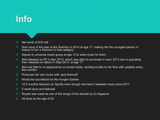 Info
 Net worth of $16 mill
 Won song of the year at the Grammy in 2014 at age 17, making her the youngest person in
history to win a Grammy In that category
 Signed to universal music group at age 13 to write music for them
 Self released an EP in Nov 2012, which was able for purchase in marc 2013 due to popularity
then released an album in Sept 2013, at age 17
 She has little to no appearance on social media, sending emails to her fans with updates every
few months
 Produces her own music with Jack Antonoff
 Wrote the soundtrack for the Hunger Games
 12.5 monthly listeners on Spotify even though she hasn’t released music since 2017
 2 world tours and festivals
 Royals was voted as one of the songs of the decade by Q magazine
 All done by the age of 23
 