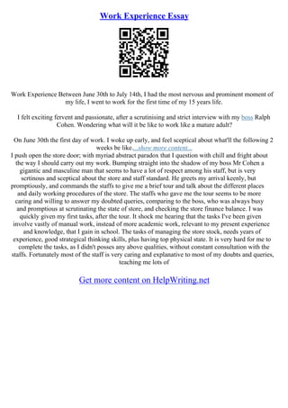 Work Experience Essay
Work Experience Between June 30th to July 14th, I had the most nervous and prominent moment of
my life, I went to work for the first time of my 15 years life.
I felt exciting fervent and passionate, after a scrutinising and strict interview with my boss Ralph
Cohen. Wondering what will it be like to work like a mature adult?
On June 30th the first day of work. I woke up early, and feel sceptical about what'll the following 2
weeks be like....show more content...
I push open the store door; with myriad abstract paradox that I question with chill and fright about
the way I should carry out my work. Bumping straight into the shadow of my boss Mr Cohen a
gigantic and masculine man that seems to have a lot of respect among his staff, but is very
scrtinous and sceptical about the store and staff standard. He greets my arrival keenly, but
promptiously, and commands the staffs to give me a brief tour and talk about the different places
and daily working procedures of the store. The staffs who gave me the tour seems to be more
caring and willing to answer my doubted queries, comparing to the boss, who was always busy
and promptious at scrutinating the state of store, and checking the store finance balance. I was
quickly given my first tasks, after the tour. It shock me hearing that the tasks I've been given
involve vastly of manual work, instead of more academic work, relevant to my present experience
and knowledge, that I gain in school. The tasks of managing the store stock, needs years of
experience, good strategical thinking skills, plus having top physical state. It is very hard for me to
complete the tasks, as I didn't posses any above qualities, without constant consultation with the
staffs. Fortunately most of the staff is very caring and explanative to most of my doubts and queries,
teaching me lots of
Get more content on HelpWriting.net
 