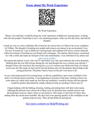 Essay about My Work Experience
My Work Experience
When I was told that I would be doing my work experience at Belleview nursing home, working
with old sick people I found that it was a very daunting prospect. After my first day there, that had all
changed.
I made my way to work on Monday 6th of June by the service bus at 8.30am to be at my workplace
by 9.00am. The thought of meeting new people and trying to act mature in an environment I was
not sure of scared me. I got to Belleview nursing home and suddenly felt all my worries diminish
within ten minutes of meeting my newfound work colleagues. The matron, Myra Symes, welcomed
me with a smile and made me feel part of the team immediately. I was informed of my duties and
...show more content...
One particular patient, Lizzie, who was 97 and looked very sad, and confused, due to her dementia,
thinking that she was still at home during the war and thought she was a sixteen year old girl. I
thought of how she must have felt, having the mind of a sixteen year old but the body of a ninety
seven year old. She made me feel sad for her but feeling sorry for the patients doesn't help in the
caring profession. Therefore I had to focus on the job I was there to do.
As my week progressed at the nursing home, so did my capabilities I grew more confident in the
tasks I was being asked to perform. I was beginning to feel part of the team. Getting to know my
work mates on a daily basis made me feel that any problems I would be facing with the patients
would be quickly diminished by simply asking for help on anything I wasn't sure of.
I began helping with the bathing, dressing, feeding and aiding them with their toilet needs.
Although the patients were old not all of them were ill, therefore they needed exercise and
showing them exercise videos where we all joined in. This made it a fun time for them, thus
making their day much more bearable. My days here were passing quickly in the workplace as the
patients kept me busy. They all had different and special
Get more content on HelpWriting.net
 