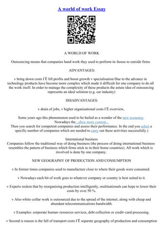 A world of work Essay
A WORLD OF WORK
Outsourcing means that companies hand work they used to perform in–house to outside firms.
ADVANTAGES:
v bring down costs ГЁ lift profits and boost growth v specialisation Due to the advance in
technology products have become more complex which made it difficult for one company to do all
the work itself. In order to manage the complexity of these products the astute idea of outsourcing
represents an ideal solution (e.g. car industry)
DISADVANTAGES:
v drain of jobs, v higher organisational costs ГЁ overview,
Some years ago this phenomenon used to be hailed as a wonder of the new economy.
Nowadays the...show more content...
Then you search for competent companies and assess their performance. In the end you select a
specific number of companies which are needed to carry out these activities successfully.)
International business
Companies follow the traditional way of doing business (the process of doing international business
resembles the pattern of business which firms stick to in their home countries). All work which is
involved is done by one company.
NEW GEOGRAPHY OF PRODUCTION AND CONSUMPTION
v In former times companies used to manufacture close to where their goods were consumed.
v Nowadays each bit of work goes to whatever company or country is best suited to it.
v Experts reckon that by reorganising production intelligently, multinationals can hope to lower their
costs by over 50 %.
v Also white–collar work is outsourced due to the spread of the internet, along with cheap and
abundant telecommunications bandwidth.
v Examples: corporate human–resources services, debt collection or credit–card processing.
v Second is reason is the fall of transport costs ГЁ separate geography of production and consumption
 