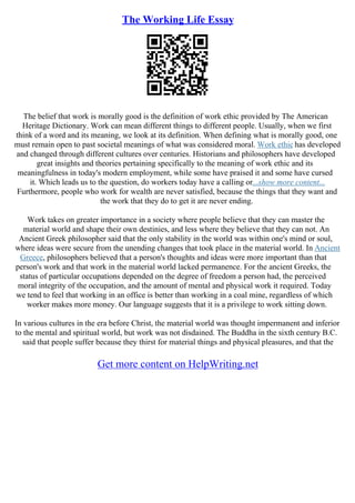 The Working Life Essay
The belief that work is morally good is the definition of work ethic provided by The American
Heritage Dictionary. Work can mean different things to different people. Usually, when we first
think of a word and its meaning, we look at its definition. When defining what is morally good, one
must remain open to past societal meanings of what was considered moral. Work ethic has developed
and changed through different cultures over centuries. Historians and philosophers have developed
great insights and theories pertaining specifically to the meaning of work ethic and its
meaningfulness in today's modern employment, while some have praised it and some have cursed
it. Which leads us to the question, do workers today have a calling or...show more content...
Furthermore, people who work for wealth are never satisfied, because the things that they want and
the work that they do to get it are never ending.
Work takes on greater importance in a society where people believe that they can master the
material world and shape their own destinies, and less where they believe that they can not. An
Ancient Greek philosopher said that the only stability in the world was within one's mind or soul,
where ideas were secure from the unending changes that took place in the material world. In Ancient
Greece, philosophers believed that a person's thoughts and ideas were more important than that
person's work and that work in the material world lacked permanence. For the ancient Greeks, the
status of particular occupations depended on the degree of freedom a person had, the perceived
moral integrity of the occupation, and the amount of mental and physical work it required. Today
we tend to feel that working in an office is better than working in a coal mine, regardless of which
worker makes more money. Our language suggests that it is a privilege to work sitting down.
In various cultures in the era before Christ, the material world was thought impermanent and inferior
to the mental and spiritual world, but work was not disdained. The Buddha in the sixth century B.C.
said that people suffer because they thirst for material things and physical pleasures, and that the
Get more content on HelpWriting.net
 