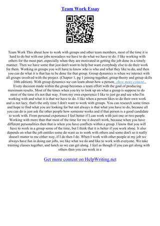 Team Work Essay
Team Work This about how to work with groups and other team members, most of the time it is
hard to do but with our jobs nowadays we have to do what we have to do. I like working with
others for the most part, especially when they are motivated in getting the job done in a timely
manner. Then we have some that just don't want to help but want everybody else to do their work
for them. Working in groups you will have to know who is who and what they like to do, and then
you can do what it is that has to be done for that group. Group dynamics is when we interact with
all groups involved with the project. (Chapter 1, pg 1 joining together; group theory and group skills
10th edition). With group dynamics we can learn about how a person...show more content...
Every decision made within the group becomes a team effort with the goal of producing
maximum results. Most of the times when you try to look up on what a group is suppose to do
most of the time it's not that way. From my own experience I like to just go and see who I'm
working with and what it is that we have to do. I like when a person likes to do their own work
and is not lazy, that's the only time I don't want to work with groups. You can research some times
and hope to find what you are looking for but not always is that what you have to do, because all
you can do is just ask the other people how someone works and if that person is a good candidate
to work with. From personal experience I feel better if I can work with just one or two people.
Working with more than that most of the time for me it doesn't work, because when you have
different personalities then that is when you have conflicts within a group. I know that you will
have to work in a group some of the time, but I think that it is better if you work alone. It also
depends on what the job entitles some do want us to work with others and some don't so it really
doesn't matter to me either way, if I do then I do. When I work with other people at my job we
always have fun in doing our jobs, we like what we do and like to work with everyone. We take
training classes together, and lunch so we can get along. I feel as though if you can get along with
others then you can work in a
Get more content on HelpWriting.net
 