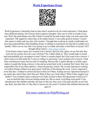 Work Experience Essay
Work Experience I absolutely had no idea what I wanted to do for work experience. I had about
three different options, but I always had a negative thoughts. One was to work in a bank of any
sort. Well, the good things were that I think it would be fun and it does make you look smart and
important. The negatives where that, to be totally honest, I was really good at money! I wasn't
that smart in maths and was also a bit careless. I thought that working in a bank would make me
have big responsibilities (like handling money or talking to customers) too big that I couldn't even
handle. There was no way that I was going to go to a bank and make a total klutz of myself. All I
thought about when I...show more content...
To be honest when I grow up I wanted to be a lawyer. But I'm sure, again, on my first day they
won't let me exactly sort out a case will they? No, I didn't think so. They would make it sound
hard and probably give me papers to read. I know it sounds stupid, but I just want to be a lawyer. I
don't want to sit and study for 5 years in college or university; I just wanted to be a lawyer. I had
been watching too many movies and it's tempting. Movies like, Legally Blonde or similar types,
makes it sound like being a lawyer is fun and no actual hard work is needed. But I knew that was
impossible! Out of my three options, I chose the primary school. My overall experience working
in Carlton Primary School was quite good. I had lots of fun during the week. I never expected it
to be like that. I walked to school and arrive there at 8:30am, feeling nervous. Questions buzzed in
my mind, like what if they don't like me? What if they say I look funny? What if they laugh at my
clothes? You wouldn't expect someone to be fully excited in there first placement would you? I
was excited but had a nervous feeling inside too. But as usual, everything went great! I was
introduced to the children and they all seem to like me, they were a bit quite and shy on my first
day there, but after that, it's like they've known me for years! I worked with children between the
ages of
Get more content on HelpWriting.net
 