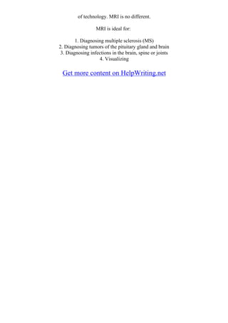of technology. MRI is no different.
MRI is ideal for:
1. Diagnosing multiple sclerosis (MS)
2. Diagnosing tumors of the pituitary gland and brain
3. Diagnosing infections in the brain, spine or joints
4. Visualizing
Get more content on HelpWriting.net
 
