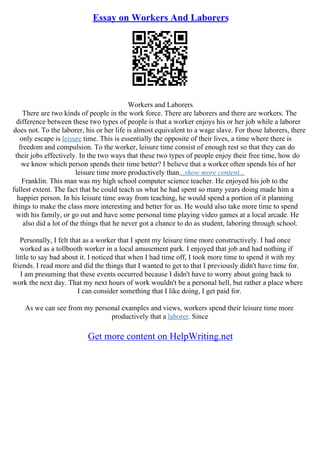 Essay on Workers And Laborers
Workers and Laborers
There are two kinds of people in the work force. There are laborers and there are workers. The
difference between these two types of people is that a worker enjoys his or her job while a laborer
does not. To the laborer, his or her life is almost equivalent to a wage slave. For those laborers, there
only escape is leisure time. This is essentially the opposite of their lives, a time where there is
freedom and compulsion. To the worker, leisure time consist of enough rest so that they can do
their jobs effectively. In the two ways that these two types of people enjoy their free time, how do
we know which person spends their time better? I believe that a worker often spends his of her
leisure time more productively than...show more content...
Franklin. This man was my high school computer science teacher. He enjoyed his job to the
fullest extent. The fact that he could teach us what he had spent so many years doing made him a
happier person. In his leisure time away from teaching, he would spend a portion of it planning
things to make the class more interesting and better for us. He would also take more time to spend
with his family, or go out and have some personal time playing video games at a local arcade. He
also did a lot of the things that he never got a chance to do as student, laboring through school.
Personally, I felt that as a worker that I spent my leisure time more constructively. I had once
worked as a tollbooth worker in a local amusement park. I enjoyed that job and had nothing if
little to say bad about it. I noticed that when I had time off, I took more time to spend it with my
friends. I read more and did the things that I wanted to get to that I previously didn't have time for.
I am presuming that these events occurred because I didn't have to worry about going back to
work the next day. That my next hours of work wouldn't be a personal hell, but rather a place where
I can consider something that I like doing, I get paid for.
As we can see from my personal examples and views, workers spend their leisure time more
productively that a laborer. Since
Get more content on HelpWriting.net
 