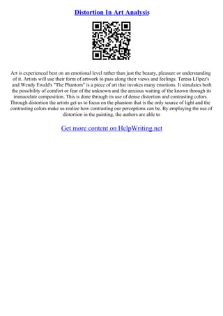 Distortion In Art Analysis
Art is experienced best on an emotional level rather than just the beauty, pleasure or understanding
of it. Artists will use their form of artwork to pass along their views and feelings. Teresa LГіpez's
and Wendy Ewald's "The Phantom" is a piece of art that invokes many emotions. It simulates both
the possibility of comfort or fear of the unknown and the anxious waiting of the known through its
immaculate composition. This is done through its use of dense distortion and contrasting colors.
Through distortion the artists get us to focus on the phantom that is the only source of light and the
contrasting colors make us realize how contrasting our perceptions can be. By employing the use of
distortion in the painting, the authors are able to
Get more content on HelpWriting.net
 