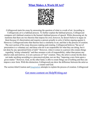 What Makes A Work Of Art?
Collingwood starts his essay by answering the question of what is a work of art. According to
Collingwood, art is a habitual process. To further explain the habitual process, Collingwood
compares art's habitual creation to the human's habitual process of speech. While discussing art, he
mentions that there are two theories that impose his own; however, he doesn't believe to argue on
them because it's theorization and requires a person actually to solve it before arguing against it.
However, Collingwood notes that theories have a similarity to art, and that is the process of creation.
The next section of his essay discusses making and creating. Collingwood believes "the act of
procreation is a voluntary act, and those who do it are responsible for what they are doing, but it
not done by any specialized form of skill." However, when it comes to a person who creates things
regarding "acting voluntarily" and thus assumes a role of responsibility, rather than peruse any
ulterior ends and motives, it is not a process of "raw" creation. Thus, the artist is aware he/she does
not make anything according to a preconceived plan, nor are they "imposing a new form upon a
given matter." However, God, on the other hand, is able to create things out of nothing and thus can
impose a new form. With this distinction, Collingwood can show the difference between the artist as
a creator and God.
The section titled Creation and Imagination attempts to explain the process of creation. Collingwood
Get more content on HelpWriting.net
 