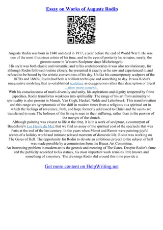 Essay on Works of Auguste Rodin
Auguste Rodin was born in 1840 and died in 1917, a year before the end of World War I. He was
one of the most illustrious artists of his time, and in the eyes of posterity he remains, surely, the
greatest name in Western Sculpture since Michelangelo.
His style was both classic and romantic, and to his contemporaries it was also revolutionary, for
although Rodin followed routine closely, he presented it exactly as he saw and experienced it, and
refused to be bound by the artistic conventions of his day. Unlike his contemporary sculptors of the
1870's and 1880's, Rodin had both a brilliant technique and something to day. It was Rodin's
imaginative modeling that re–established sculpture as exaggeration rather than description or literal
...show more content...
With his consciousness of man's diversity and unity, his aspirations and dignity tempered by finite
capacities, Rodin transforms weakness into spirituality. The range of his art from animality to
spirituality is also present in Munch, Van Gogh, Heckel, Nolde and Lehmbruck. This transformation
and this range are symptomatic of the shift in modern times from a religious to a spiritual art in
which the feelings of reverence, faith, and hope formerly addressed to Christ and the saints are
transferred to man. The holiness of the living is seen in their suffering, rather than in the passion of
the martyrs of the church.
Although painting was closest to life at the time, it is in a work of sculpture, a counterpart of
Baudelaire's Les Fleurs du Mal, that we find an assay of the spiritual cost of the spectacle that was
Paris at the end of the last century. In the years when Monet and Renoir were painting joyful
scenes of a holiday world and intimate relaxed moments of domestic life, Rodin was working on
The Gates of Hell. The opportunity for Rodin to devote an ambitious project to the subject of hell
was made possible by a commission from the Beaux Art Committee.
An interesting problem in modern art is the genesis and meaning of The Gates. Despite Rodin's fame
and the publicity accorded to his statues, his most important work remains little known and
something of a mystery. The drawings Rodin did around this time provide a
Get more content on HelpWriting.net
 