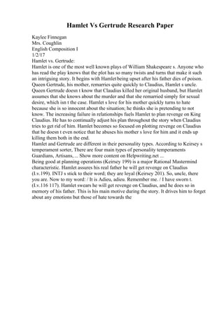 Hamlet Vs Gertrude Research Paper
Kaylee Finnegan
Mrs. Coughlin
English Composition I
1/2/17
Hamlet vs. Gertrude:
Hamlet is one of the most well known plays of William Shakespeare s. Anyone who
has read the play knows that the plot has so many twists and turns that make it such
an intriguing story. It begins with Hamlet being upset after his father dies of poison.
Queen Gertrude, his mother, remarries quite quickly to Claudius, Hamlet s uncle.
Queen Gertrude doesn t know that Claudius killed her original husband, but Hamlet
assumes that she knows about the murder and that she remarried simply for sexual
desire, which isn t the case. Hamlet s love for his mother quickly turns to hate
because she is so innocent about the situation; he thinks she is pretending to not
know. The increasing failure in relationships fuels Hamlet to plan revenge on King
Claudius. He has to continually adjust his plan throughout the story when Claudius
tries to get rid of him. Hamlet becomes so focused on plotting revenge on Claudius
that he doesn t even notice that he abuses his mother s love for him and it ends up
killing them both in the end.
Hamlet and Gertrude are different in their personality types. According to Keirsey s
temperament sorter, There are four main types of personality temperaments
Guardians, Artisans, ... Show more content on Helpwriting.net ...
Being good at planning operations (Keirsey 199) is a major Rational Mastermind
characteristic. Hamlet assures his real father he will get revenge on Claudius
(I.v.199). INTJ s stick to their word; they are loyal (Keirsey 201). So, uncle, there
you are. Now to my word: / It is Adieu, adieu. Remember me. / I have sworn t.
(I.v.116 117). Hamlet swears he will get revenge on Claudius, and he does so in
memory of his father. This is his main motive during the story. It drives him to forget
about any emotions but those of hate towards the
 
