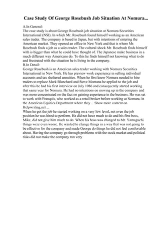 Case Study Of George Rosebush Job Situation At Nomura...
A.In General:
The case study is about George Rosebush job situation at Nomura Securities
International (NSI). In which Mr. Rosebush found himself working as an American
sales trader. The company is based in Japan, but with intentions of entering the
American market. They opened an office in New York and that is where Mr.
Rosebush finds a job as a sales trader. The cultural shock Mr. Rosebush finds himself
with is bigger than what he could have thought of. The Japanese make business in a
much different way Americans do. To this he finds himself not knowing what to do
and frustrated with the situation he is living in the company.
B.In Detail:
George Rosebush is an American sales trader working with Nomura Securities
International in New York. He has preview work experience in selling individual
accounts and tax sheltered annuities. When he first knew Nomura needed to hire
traders to replace Mark Blanchard and Steve Montana he applied to the job and
after this he had his first interview on July 1986 and consequently started working
that same year for Nomura. He had no intentions on moving up in the company and
was more concentrated on the fact on gaining experience in the business. He was set
to work with Franqois, who worked as a retail broker before working at Nomura, in
the American Equities Department where they ... Show more content on
Helpwriting.net ...
When he got the job he started working on a very low level, not even the job
position he was hired to perform. He did not have much to do and his first boss,
Mike, did not give him much to do. When his boss was changed to Mr. Yamaguchi
things were even worse. He wanted to change things in a way that was not going to
be effective for the company and made George do things he did not feel comfortable
about. Having the company go through problems with the stock market and political
risks did not make the company run very
 