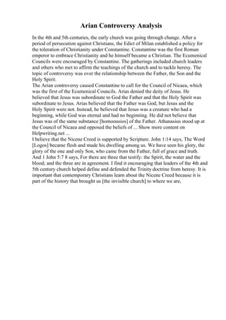 Arian Controversy Analysis
In the 4th and 5th centuries, the early church was going through change. After a
period of persecution against Christians, the Edict of Milan established a policy for
the toleration of Christianity under Constantine. Constantine was the first Roman
emperor to embrace Christianity and he himself became a Christian. The Ecumenical
Councils were encouraged by Constantine. The gatherings included church leaders
and others who met to affirm the teachings of the church and to tackle heresy. The
topic of controversy was over the relationship between the Father, the Son and the
Holy Spirit.
The Arian controversy caused Constantine to call for the Council of Nicaea, which
was the first of the Ecumenical Councils. Arias denied the deity of Jesus. He
believed that Jesus was subordinate to God the Father and that the Holy Spirit was
subordinate to Jesus. Arias believed that the Father was God, but Jesus and the
Holy Spirit were not. Instead, he believed that Jesus was a creature who had a
beginning, while God was eternal and had no beginning. He did not believe that
Jesus was of the same substance [homoousios] of the Father. Athanasius stood up at
the Council of Nicaea and opposed the beliefs of ... Show more content on
Helpwriting.net ...
I believe that the Nicene Creed is supported by Scripture. John 1:14 says, The Word
[Logos] became flesh and made his dwelling among us. We have seen his glory, the
glory of the one and only Son, who came from the Father, full of grace and truth.
And 1 John 5:7 8 says, For there are three that testify: the Spirit, the water and the
blood; and the three are in agreement. I find it encouraging that leaders of the 4th and
5th century church helped define and defended the Trinity doctrine from heresy. It is
important that contemporary Christians learn about the Nicene Creed because it is
part of the history that brought us [the invisible church] to where we are,
 