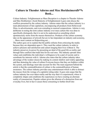 Culture in Theodor Adorno and Max HorkheimerвЂ™s
Book...
Culture Industry: Enlightenment as Mass Deception is a chapter in Theodor Adorno
and Max Horkheimer s book Dialectic of Enlightenment it goes onto discus the
conflicts presented by the culture industry. Adorno states that the culture industry is a
main phenomenon of late capitalism, encompassing all products from Hollywood
films, to advertisements, and even extending to musical compositions. Adorno is very
deliberate in noting the term culture industry over mass culture this was done to
specifically distinguish, that it is not to be understood as something which
spontaneously stems from the masses themselves. Products of the culture economy
take on the appearance of artwork but are in fact dependant on industry and economy,
... Show more content on Helpwriting.net ...
The author goes on to explain that the public refrains from criticizing the media
because they are dependent upon it. They need the culture industry in order to
achieve pleasure and satisfaction and cannot imaging their lives without it. The
industry preserves its power by presenting an ideal of the good life as reality and
through false conflicts that trade him for his real ones. The industry spreads false
values and establishes the individual s willingness to be a part of society and to
coordinate his interests with it. Adorno also states that the culture industry takes
advantage of the weaker classes by making its content shallow and widely appealing
and thus demoting the value of culture Everyone knows that they are helpless within
the system, and ideology must take account for this The main argument behind the
article is that the commodification of culture is the commodification of human
awareness. The culture industry provides easy entertainment which is able to distract
the masses from the wrongs of a capitalist ruling order. It goes onto argue that the
culture industry has over taken reality and the way that it is experienced, where it
completely shapes and conditions the experiences we have creating an alternate
reality of consumerism. Popular culture gives the allusion of a distraction from our
everyday lives, but in fact it causes those consuming to further dwell into
 