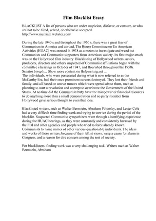 Film Blacklist Essay
BLACKLIST A list of persons who are under suspicion, disfavor, or censure, or who
are not to be hired, served, or otherwise accepted.
http://www.merriam webster.com/
During the late 1940 s and throughout the 1950 s, there was a great fear of
Communism in America and abroad. The House Committee on Un American
Activities (HUAC) was created in 1938 as a means to investigate and weed out
Communists and Communist supporters from American society. Its first major attack
was on the Hollywood film industry. Blacklisting of Hollywood writers, actors,
producers, directors and others suspected of Communist affiliations began with the
committee s hearings in October of 1947, and flourished throughout the 1950s.
Senator Joseph ... Show more content on Helpwriting.net ...
The individuals, who were persecuted during what is now referred to as the
McCarthy Era, had their once prominent careers destroyed. They lost their friends and
family, and all based on untrue rumors which were spread about them, such as
planning to start a revolution and attempt to overthrow the Government of the United
States. At no time did the Communist Party have the manpower or financial resources
to do anything more than a small demonstration and no party member from
Hollywood gave serious thought to even that idea.
Blacklisted writers, such as Walter Bernstein, Abraham Polonsky, and Lester Cole
had a very difficult time finding work and trying to survive during the period of the
blacklist. Suspected Communist sympathizers went through a horrifying experience
during the HUAC hearings, as they were constantly and consistently harassed by
the FBI and other agencies and people who tried to force already known
Communists to name names of other various questionable individuals. The ideas
and works of these writers, because of their leftist views, were a cause for alarm in
Congress, and a reason for dire concern among the rest of society.
For blacklistees, finding work was a very challenging task. Writers such as Walter
Bernstein, Abraham
 
