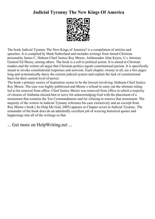 Judicial Tyranny The New Kings Of America
The book Judicial Tyranny The New Kings of America? is a compilation of articles and
speeches. It is compiled by Mark Sutherland and includes writings from famed Christian
personality James C. Dobson Chief Justice Roy Moore, Ambassador Alan Keyes, U.s Attorney
General Ed Meese, among others. The book is a call to political action. It is aimed at Christian
readers and the writers all argue that Christian politics equals constitutional purism. It is specifically
meant to invoke constitutional responses and activism. Each chapter, twenty in all, are a few pages
long and systematically decry the current judicial system and explain the lack of constitutional
basis for their current level of power.
The book s primary source of inspiration seems to be the lawsuit involving Alabama Chief Justice
Roy Moore. The case was highly publicized and Moore s refusal to carry out the ultimate ruling
led to his removal from office. Chief Justice Moore was removed from office in which a majority
of citizens of Alabama elected him to serve for acknowledging God with the placement of a
monument that contains the Ten Commandments and for refusing to remove that monument. The
majority of the writers in Judicial Tyranny reference his case extensively and an excerpt from
Roy Moore s book ( So Help Me God, 2005) appears as Chapter seven in Judicial Tyranny. The
remainder of the book does do an admittedly excellent job of weaving historical quotes and
happenings into all of the writings so that
... Get more on HelpWriting.net ...
 