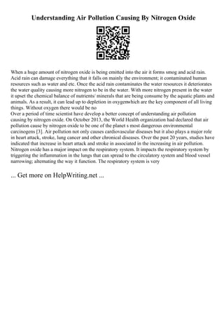 Understanding Air Pollution Causing By Nitrogen Oxide
When a huge amount of nitrogen oxide is being emitted into the air it forms smog and acid rain.
Acid rain can damage everything that it falls on mainly the environment; it contaminated human
resources such as water and etc. Once the acid rain contaminates the water resources it deteriorates
the water quality causing more nitrogen to be in the water. With more nitrogen present in the water
it upset the chemical balance of nutrients/ minerals that are being consume by the aquatic plants and
animals. As a result, it can lead up to depletion in oxygenwhich are the key component of all living
things. Without oxygen there would be no
Over a period of time scientist have develop a better concept of understanding air pollution
causing by nitrogen oxide. On October 2013, the World Health organization had declared that air
pollution cause by nitrogen oxide to be one of the planet s most dangerous environmental
carcinogens [3]. Air pollution not only causes cardiovascular diseases but it also plays a major role
in heart attack, stroke, lung cancer and other chronical diseases. Over the past 20 years, studies have
indicated that increase in heart attack and stroke in associated in the increasing in air pollution.
Nitrogen oxide has a major impact on the respiratory system. It impacts the respiratory system by
triggering the inflammation in the lungs that can spread to the circulatory system and blood vessel
narrowing; alternating the way it function. The respiratory system is very
... Get more on HelpWriting.net ...
 