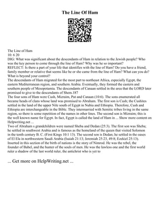 The Line Of Ham
The Line of Ham
10: 6 20
DIG: What was significant about the descendants of Ham in relation to the Jewish people? Who
was the key person to come through the line of Ham? Why was he so important?
REFLECT: Is there a part of your life that identifies with the line of Ham? Do you have a friend,
family member or relative that seems like he or she came from the line of Ham? What can you do?
What is beyond your control?
The descendants of Ham migrated for the most part to northeast Africa, especially Egypt, the
eastern Mediterranean region, and southern Arabia. Eventually, they formed the eastern and
southern people of Mesopotamia. The descendants of Canaan settled in the area that the LORD later
promised to give to the descendants of Shem.187
The four sons of Ham were Cush, Mizraim, Put and Canaan (10:6). The sons enumerated all
became heads of clans whose land was promised to Abraham. The first son is Cush; the Cushites
settled in the land of the upper Nile south of Egypt in Nubia and Ethiopia. Therefore, Cush and
Ethiopia are interchangeable in the Bible. They intermarried with Semitic tribes living in the same
region, so there is some repetition of the names in other lines. The second son is Mizraim; this is
the well known name for Egypt. In fact, Egypt is called the land of Ham in ... Show more content on
Helpwriting.net ...
Two of Abraham s grandchildren were named Sheba and Dedan (25:3). The first son was Sheba;
he settled in southwest Arabia and is famous as the homeland of the queen that visited Solomon
in the tenth century B. C. (First Kings 10:1 13). The second son is Dedan; he settled in the oases
of El Ela in northwestern Saudi Arabia (Isaiah 21:13; Jeremiah 25:23, 49:8; Ezekiel 25:13).
Inserted in this section of the birth of nations is the story of Nimrod. He was the rebel, the
founder of Babel, and the hunter of the souls of men. He was the lawless one and the first world
ruler a shadow of the last world ruler, the antichrist who is yet to
... Get more on HelpWriting.net ...
 