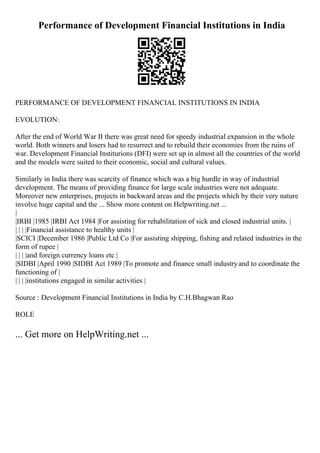 Performance of Development Financial Institutions in India
PERFORMANCE OF DEVELOPMENT FINANCIAL INSTITUTIONS IN INDIA
EVOLUTION:
After the end of World War II there was great need for speedy industrial expansion in the whole
world. Both winners and losers had to resurrect and to rebuild their economies from the ruins of
war. Development Financial Institurions (DFI) were set up in almost all the countries of the world
and the models were suited to their economic, social and cultural values.
Similarly in India there was scarcity of finance which was a big hurdle in way of industrial
development. The means of providing finance for large scale industries were not adequate.
Moreover new enterprises, projects in backward areas and the projects which by their very nature
involve huge capital and the ... Show more content on Helpwriting.net ...
|
|IRBI |1985 |IRBI Act 1984 |For assisting for rehabilitation of sick and closed industrial units. |
| | | |Financial assistance to healthy units |
|SCICI |December 1986 |Public Ltd Co |For assisting shipping, fishing and related industries in the
form of rupee |
| | | |and foreign currency loans etc |
|SIDBI |April 1990 |SIDBI Act 1989 |To promote and finance small industryand to coordinate the
functioning of |
| | | |institutions engaged in similar activities |
Source : Development Financial Institutions in India by C.H.Bhagwan Rao
ROLE
... Get more on HelpWriting.net ...
 