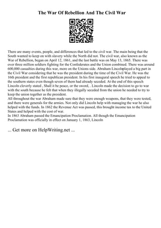 The War Of Rebellion And The Civil War
There are many events, people, and differences that led to the civil war. The main being that the
South wanted to keep on with slavery while the North did not. The civil war, also known as the
War of Rebellion, began on April 12, 1861, and the last battle was on May 13, 1865. There was
over three million soldiers fighting for the Confederates and the Union combined. There was around
600,000 casualties during this war, more on the Unions side. Abraham Lincolnplayed a big part in
the Civil War considering that he was the president during the time of the Civil War. He was the
16th president and the first republican president. In his first inaugural speech he tried to appeal to
the southern states even though seven of them had already seceded. At the end of this speech
Lincoln cleverly stated , Shall it be peace, or the sword, . Lincoln made the decision to go to war
with the south because he felt that when they illegally seceded from the union he needed to try to
keep the union together as the president.
All throughout the war Abraham made sure that they were enough weapons, that they were tested,
and there were generals for the armies. Not only did Lincoln help with managing the war he also
helped with the funds. In 1862 the Revenue Act was passed, this brought income tax to the United
States and helped with the cost of war.
In 1863 Abraham passed the Emancipation Proclamation. All though the Emancipation
Proclamation was officially in effect on January 1, 1863, Lincoln
... Get more on HelpWriting.net ...
 