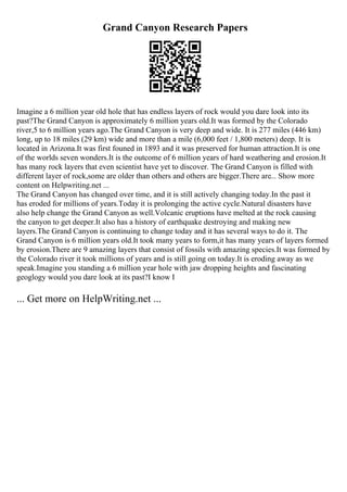 Grand Canyon Research Papers
Imagine a 6 million year old hole that has endless layers of rock would you dare look into its
past?The Grand Canyon is approximately 6 million years old.It was formed by the Colorado
river,5 to 6 million years ago.The Grand Canyon is very deep and wide. It is 277 miles (446 km)
long, up to 18 miles (29 km) wide and more than a mile (6,000 feet / 1,800 meters) deep. It is
located in Arizona.It was first founed in 1893 and it was preserved for human attraction.It is one
of the worlds seven wonders.It is the outcome of 6 million years of hard weathering and erosion.It
has many rock layers that even scientist have yet to discover. The Grand Canyon is filled with
different layer of rock,some are older than others and others are bigger.There are... Show more
content on Helpwriting.net ...
The Grand Canyon has changed over time, and it is still actively changing today.In the past it
has eroded for millions of years.Today it is prolonging the active cycle.Natural disasters have
also help change the Grand Canyon as well.Volcanic eruptions have melted at the rock causing
the canyon to get deeper.It also has a history of earthquake destroying and making new
layers.The Grand Canyon is continuing to change today and it has several ways to do it. The
Grand Canyon is 6 million years old.It took many years to form,it has many years of layers formed
by erosion.There are 9 amazing layers that consist of fossils with amazing species.It was formed by
the Colorado river it took millions of years and is still going on today.It is eroding away as we
speak.Imagine you standing a 6 million year hole with jaw dropping heights and fascinating
geoglogy would you dare look at its past?I know I
... Get more on HelpWriting.net ...
 