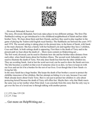 Evil
... Divorced, Beheaded, Survived
The story, Divorced, Beheaded, Survived, takes place in two different settings. The first (The
flashbacks) setting we get introduced to is the childhood neighborhood of Sarah and her older
brother Terry. We hear about them and their friends, and how they used to play together in the
game of playing the Tudors (old English royal family). The flashbacks are between the years 1973
and 1974. The second setting is taking place in the present time, in the home of Sarah, with Sarah
as the main character. She has a family with her husband Lyle and together they have 2 children,
Coco and Mark. In both settings death is appearing. First there is the death of Terry and in the
present path we hear about the death of ... Show more content on Helpwriting.net ...
The first word, divorced, can be used to illustrate how she and her brother takes distance from
each other, when Sarah learns about her brothers illness. The second word, beheaded, can be
used to illustrate the death of Terry. Not only does Sarah lose him but the other children too.
They are avoiding Sarah. And at last the word survived, can be used to show the Sarah survives.
The title becomes a symbol on that even if someone close to us dies, we have to keep on with
our lives and not let it be a burden for the rest of our lives. Even though that it how Sarah s is
living her life.
In the story Sarah has a huge burden. She keeps the death of her brother a secret to protect the
childlike innocence of her children. But her attempt on hiding it is in vain, because Coco and
Mark already know about Uncle Terry. But it s not just to protect her children it s also about
protecting herself because the death of Terry still effect her. Maybe that s why that Mark reacts
the same way as her mother when Peter died. I can conclude from this story that the only way to
get over the loss of a loved one is through talking with another person.
[ 1 ]. P.5, line 119 124
[ 2 ]. P. 3 line
... Get more on HelpWriting.net ...
 