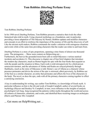 Tom Robbins Jitterbug Perfume Essay
Tom Robbins Jitterbug Perfume
In his 1984 novel Jitterbug Perfume, Tom Robbins presents a narrative that rivals the often
fantastical tales told in myth. Using classical mythology as a foundation, and, in particular,
providing a loose adaptation of The Odyssey by Homer, Robbins updates and modifies characters
and concepts in an effort to reinforce the importance of the journey of life and the discovery of self.
Like the ancient myth makers, Robbins commands the reader s attention with outrageous situations
and events while at the same time providing characters that the reader can relate to and learn from.
Jitterbug Perfume is a story of epic proportions, spanning a time frame of almost one thousand
years. The protagonist, ... Show more content on Helpwriting.net ...
Furthermore, the beet as the grounded moon boat calls to mind Odysseus s various nautical
incidents and accidents (1). This discourse is chapter one of four brief chapters that introduce
the modern day characters, much as Homer begins his epic with the four books that acquaint us
with the people and the situation in Ithica. Each work is told retrospectively by a third person
omniscient narrator, and the adventures of Alobar and Kudra are relayed primarily through
flashbacks, much as the story of Odysseus is told. Homer s use of Athena as a character whose
presence permeates and drives the action of the epic is mirrored, albeit perversely, by Robbins use
of the beet as a similar character, an entity that permeates and affects the lives of the characters in
the book. The novel, as does the epic, ends with all the primary characters coming together to effect
a satisfying conclusion.
A key to understanding his writing, says author Tom Robbins, is a knowledge of Greek myth. A
particular influence on him is the life and work of Joseph Campbell, author of several books on
mythology (Hoyser and Stookey 9). Campbell, in turn, owes influence to the insights of analytic
psychologist Carl Jung. Jung recognized the patterns within myths throughout the world and across
all cultures of characters, situations, and events, and identified these recurring images as archetypes
(Harris and Platzner 40). Campbell
... Get more on HelpWriting.net ...
 